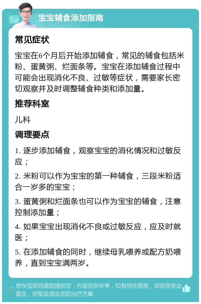 宝宝辅食添加指南 常见症状 宝宝在6个月后开始添加辅食，常见的辅食包括米粉、蛋黄粥、烂面条等。宝宝在添加辅食过程中可能会出现消化不良、过敏等症状，需要家长密切观察并及时调整辅食种类和添加量。 推荐科室 儿科 调理要点 1. 逐步添加辅食，观察宝宝的消化情况和过敏反应； 2. 米粉可以作为宝宝的第一种辅食，三段米粉适合一岁多的宝宝； 3. 蛋黄粥和烂面条也可以作为宝宝的辅食，注意控制添加量； 4. 如果宝宝出现消化不良或过敏反应，应及时就医； 5. 在添加辅食的同时，继续母乳喂养或配方奶喂养，直到宝宝满两岁。