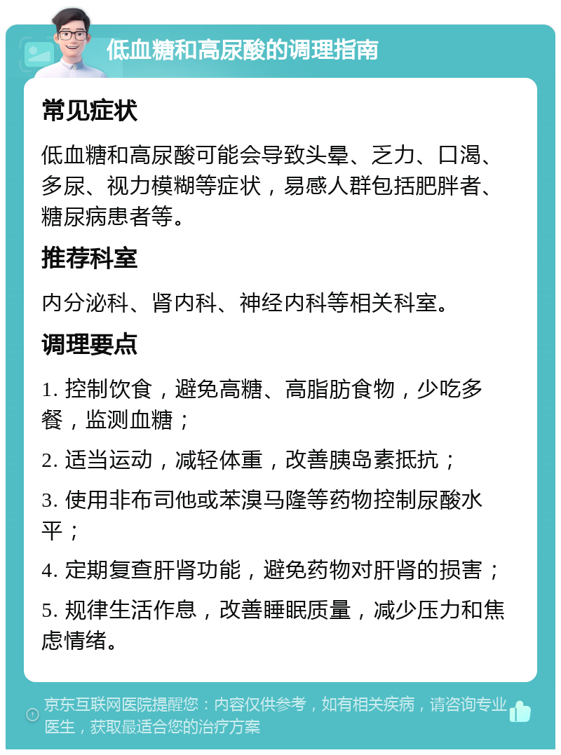 低血糖和高尿酸的调理指南 常见症状 低血糖和高尿酸可能会导致头晕、乏力、口渴、多尿、视力模糊等症状，易感人群包括肥胖者、糖尿病患者等。 推荐科室 内分泌科、肾内科、神经内科等相关科室。 调理要点 1. 控制饮食，避免高糖、高脂肪食物，少吃多餐，监测血糖； 2. 适当运动，减轻体重，改善胰岛素抵抗； 3. 使用非布司他或苯溴马隆等药物控制尿酸水平； 4. 定期复查肝肾功能，避免药物对肝肾的损害； 5. 规律生活作息，改善睡眠质量，减少压力和焦虑情绪。