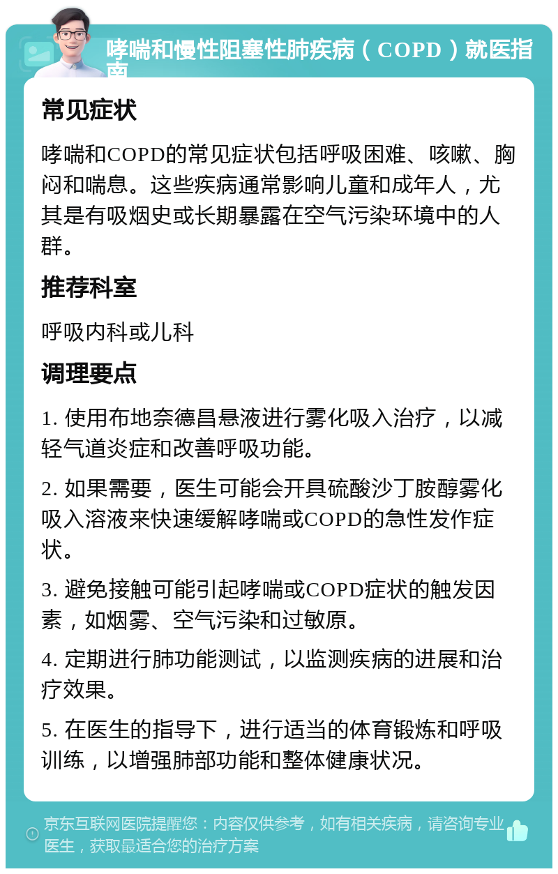 哮喘和慢性阻塞性肺疾病（COPD）就医指南 常见症状 哮喘和COPD的常见症状包括呼吸困难、咳嗽、胸闷和喘息。这些疾病通常影响儿童和成年人，尤其是有吸烟史或长期暴露在空气污染环境中的人群。 推荐科室 呼吸内科或儿科 调理要点 1. 使用布地奈德昌悬液进行雾化吸入治疗，以减轻气道炎症和改善呼吸功能。 2. 如果需要，医生可能会开具硫酸沙丁胺醇雾化吸入溶液来快速缓解哮喘或COPD的急性发作症状。 3. 避免接触可能引起哮喘或COPD症状的触发因素，如烟雾、空气污染和过敏原。 4. 定期进行肺功能测试，以监测疾病的进展和治疗效果。 5. 在医生的指导下，进行适当的体育锻炼和呼吸训练，以增强肺部功能和整体健康状况。