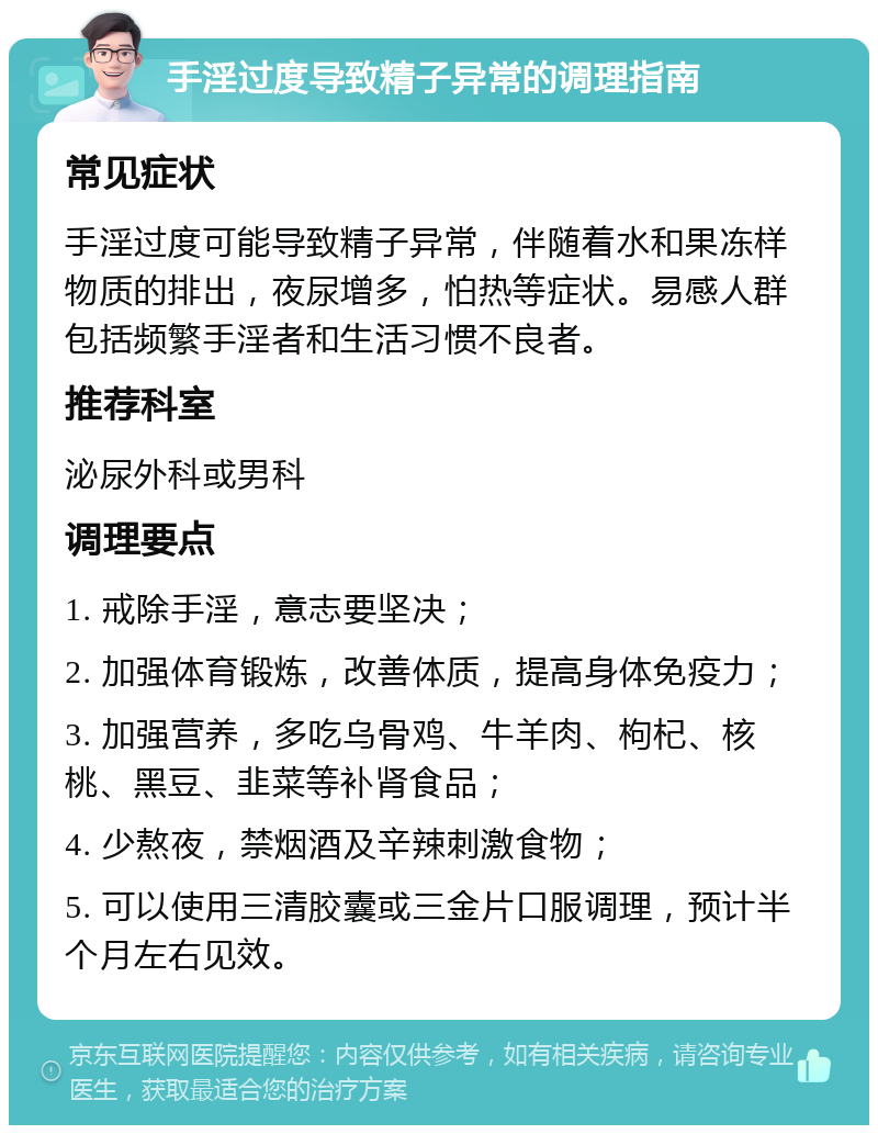 手淫过度导致精子异常的调理指南 常见症状 手淫过度可能导致精子异常，伴随着水和果冻样物质的排出，夜尿增多，怕热等症状。易感人群包括频繁手淫者和生活习惯不良者。 推荐科室 泌尿外科或男科 调理要点 1. 戒除手淫，意志要坚决； 2. 加强体育锻炼，改善体质，提高身体免疫力； 3. 加强营养，多吃乌骨鸡、牛羊肉、枸杞、核桃、黑豆、韭菜等补肾食品； 4. 少熬夜，禁烟酒及辛辣刺激食物； 5. 可以使用三清胶囊或三金片口服调理，预计半个月左右见效。