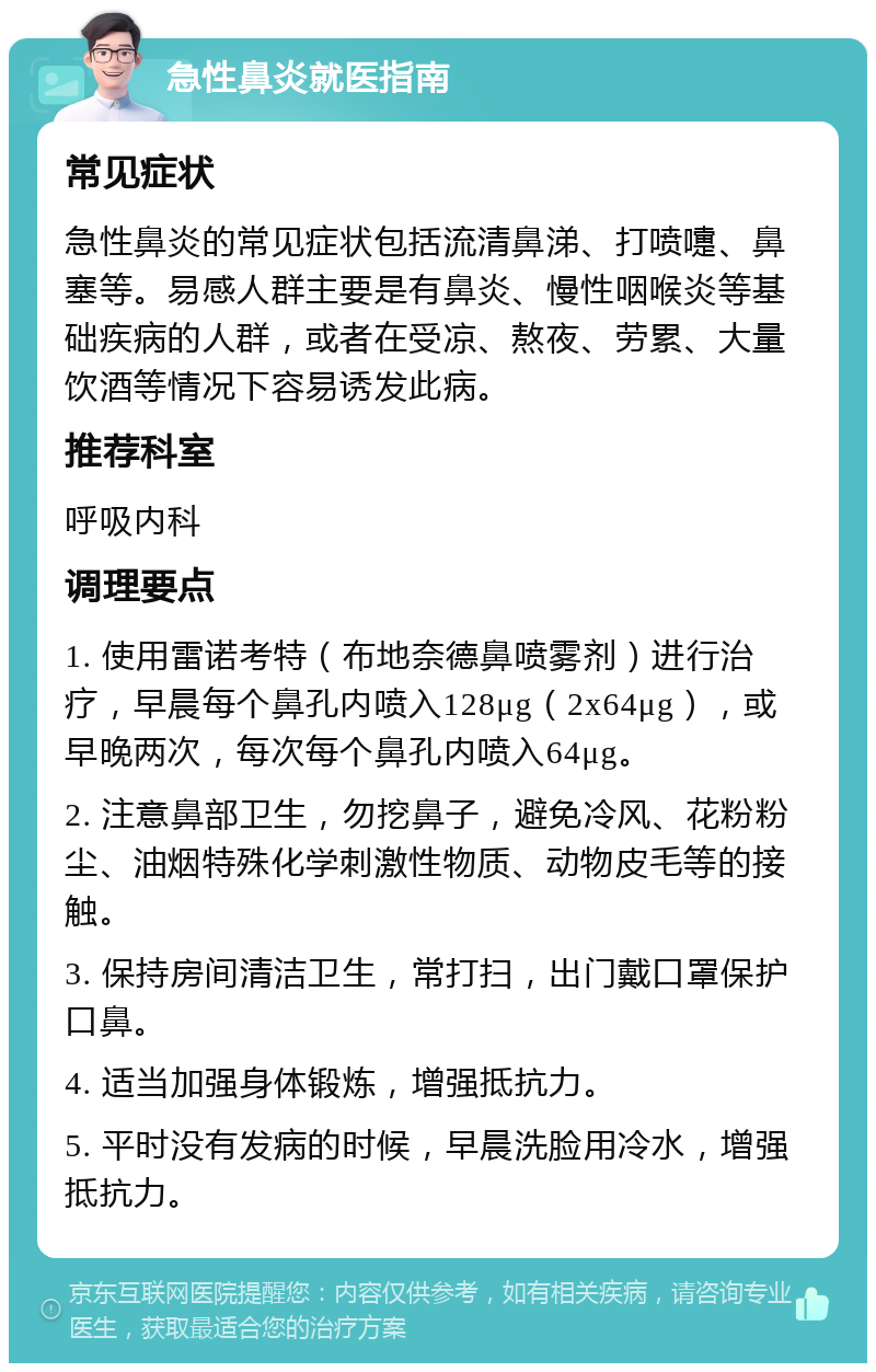 急性鼻炎就医指南 常见症状 急性鼻炎的常见症状包括流清鼻涕、打喷嚏、鼻塞等。易感人群主要是有鼻炎、慢性咽喉炎等基础疾病的人群，或者在受凉、熬夜、劳累、大量饮酒等情况下容易诱发此病。 推荐科室 呼吸内科 调理要点 1. 使用雷诺考特（布地奈德鼻喷雾剂）进行治疗，早晨每个鼻孔内喷入128μg（2x64μg），或早晚两次，每次每个鼻孔内喷入64μg。 2. 注意鼻部卫生，勿挖鼻子，避免冷风、花粉粉尘、油烟特殊化学刺激性物质、动物皮毛等的接触。 3. 保持房间清洁卫生，常打扫，出门戴口罩保护口鼻。 4. 适当加强身体锻炼，增强抵抗力。 5. 平时没有发病的时候，早晨洗脸用冷水，增强抵抗力。