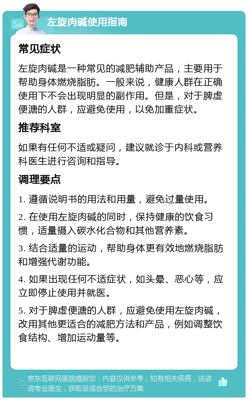 左旋肉碱使用指南 常见症状 左旋肉碱是一种常见的减肥辅助产品，主要用于帮助身体燃烧脂肪。一般来说，健康人群在正确使用下不会出现明显的副作用。但是，对于脾虚便溏的人群，应避免使用，以免加重症状。 推荐科室 如果有任何不适或疑问，建议就诊于内科或营养科医生进行咨询和指导。 调理要点 1. 遵循说明书的用法和用量，避免过量使用。 2. 在使用左旋肉碱的同时，保持健康的饮食习惯，适量摄入碳水化合物和其他营养素。 3. 结合适量的运动，帮助身体更有效地燃烧脂肪和增强代谢功能。 4. 如果出现任何不适症状，如头晕、恶心等，应立即停止使用并就医。 5. 对于脾虚便溏的人群，应避免使用左旋肉碱，改用其他更适合的减肥方法和产品，例如调整饮食结构、增加运动量等。