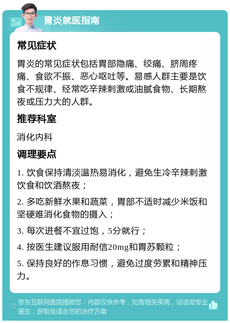 胃炎就医指南 常见症状 胃炎的常见症状包括胃部隐痛、绞痛、脐周疼痛、食欲不振、恶心呕吐等。易感人群主要是饮食不规律、经常吃辛辣刺激或油腻食物、长期熬夜或压力大的人群。 推荐科室 消化内科 调理要点 1. 饮食保持清淡温热易消化，避免生冷辛辣刺激饮食和饮酒熬夜； 2. 多吃新鲜水果和蔬菜，胃部不适时减少米饭和坚硬难消化食物的摄入； 3. 每次进餐不宜过饱，5分就行； 4. 按医生建议服用耐信20mg和胃苏颗粒； 5. 保持良好的作息习惯，避免过度劳累和精神压力。