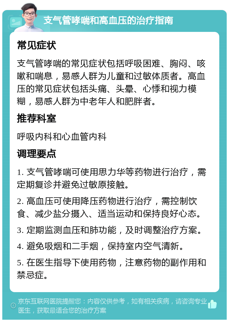 支气管哮喘和高血压的治疗指南 常见症状 支气管哮喘的常见症状包括呼吸困难、胸闷、咳嗽和喘息，易感人群为儿童和过敏体质者。高血压的常见症状包括头痛、头晕、心悸和视力模糊，易感人群为中老年人和肥胖者。 推荐科室 呼吸内科和心血管内科 调理要点 1. 支气管哮喘可使用思力华等药物进行治疗，需定期复诊并避免过敏原接触。 2. 高血压可使用降压药物进行治疗，需控制饮食、减少盐分摄入、适当运动和保持良好心态。 3. 定期监测血压和肺功能，及时调整治疗方案。 4. 避免吸烟和二手烟，保持室内空气清新。 5. 在医生指导下使用药物，注意药物的副作用和禁忌症。