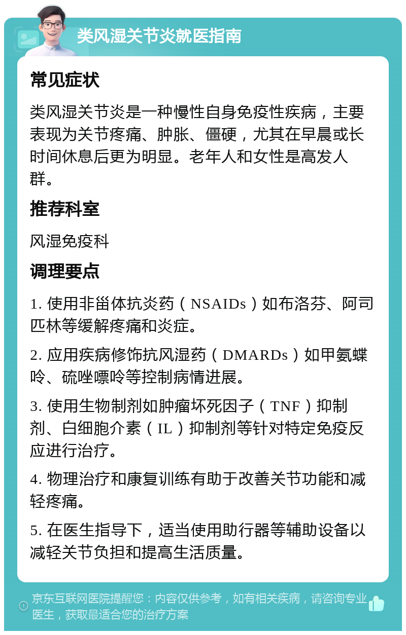 类风湿关节炎就医指南 常见症状 类风湿关节炎是一种慢性自身免疫性疾病，主要表现为关节疼痛、肿胀、僵硬，尤其在早晨或长时间休息后更为明显。老年人和女性是高发人群。 推荐科室 风湿免疫科 调理要点 1. 使用非甾体抗炎药（NSAIDs）如布洛芬、阿司匹林等缓解疼痛和炎症。 2. 应用疾病修饰抗风湿药（DMARDs）如甲氨蝶呤、硫唑嘌呤等控制病情进展。 3. 使用生物制剂如肿瘤坏死因子（TNF）抑制剂、白细胞介素（IL）抑制剂等针对特定免疫反应进行治疗。 4. 物理治疗和康复训练有助于改善关节功能和减轻疼痛。 5. 在医生指导下，适当使用助行器等辅助设备以减轻关节负担和提高生活质量。