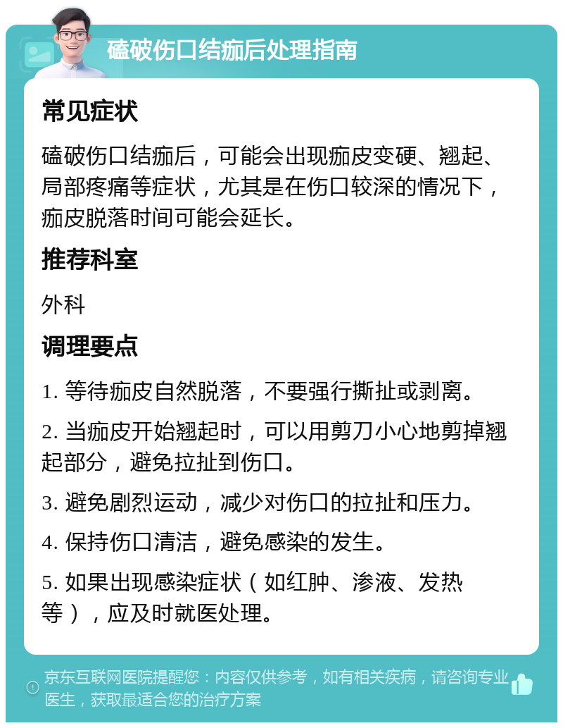 磕破伤口结痂后处理指南 常见症状 磕破伤口结痂后，可能会出现痂皮变硬、翘起、局部疼痛等症状，尤其是在伤口较深的情况下，痂皮脱落时间可能会延长。 推荐科室 外科 调理要点 1. 等待痂皮自然脱落，不要强行撕扯或剥离。 2. 当痂皮开始翘起时，可以用剪刀小心地剪掉翘起部分，避免拉扯到伤口。 3. 避免剧烈运动，减少对伤口的拉扯和压力。 4. 保持伤口清洁，避免感染的发生。 5. 如果出现感染症状（如红肿、渗液、发热等），应及时就医处理。