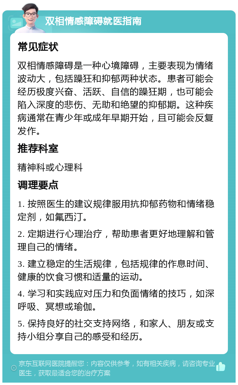 双相情感障碍就医指南 常见症状 双相情感障碍是一种心境障碍，主要表现为情绪波动大，包括躁狂和抑郁两种状态。患者可能会经历极度兴奋、活跃、自信的躁狂期，也可能会陷入深度的悲伤、无助和绝望的抑郁期。这种疾病通常在青少年或成年早期开始，且可能会反复发作。 推荐科室 精神科或心理科 调理要点 1. 按照医生的建议规律服用抗抑郁药物和情绪稳定剂，如氟西汀。 2. 定期进行心理治疗，帮助患者更好地理解和管理自己的情绪。 3. 建立稳定的生活规律，包括规律的作息时间、健康的饮食习惯和适量的运动。 4. 学习和实践应对压力和负面情绪的技巧，如深呼吸、冥想或瑜伽。 5. 保持良好的社交支持网络，和家人、朋友或支持小组分享自己的感受和经历。