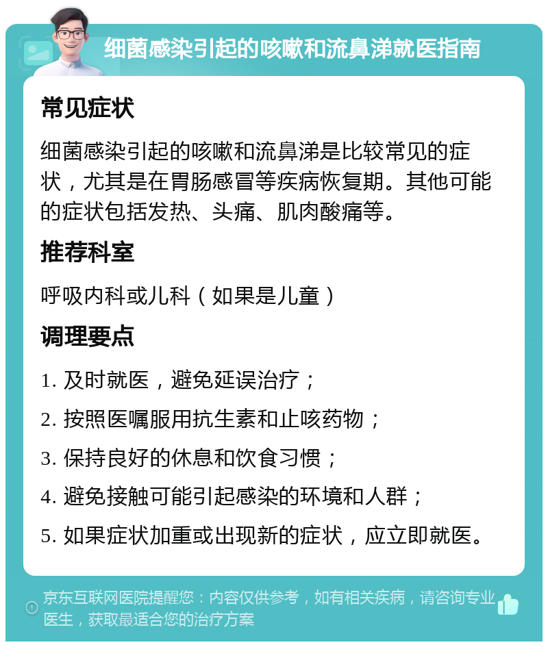 细菌感染引起的咳嗽和流鼻涕就医指南 常见症状 细菌感染引起的咳嗽和流鼻涕是比较常见的症状，尤其是在胃肠感冒等疾病恢复期。其他可能的症状包括发热、头痛、肌肉酸痛等。 推荐科室 呼吸内科或儿科（如果是儿童） 调理要点 1. 及时就医，避免延误治疗； 2. 按照医嘱服用抗生素和止咳药物； 3. 保持良好的休息和饮食习惯； 4. 避免接触可能引起感染的环境和人群； 5. 如果症状加重或出现新的症状，应立即就医。