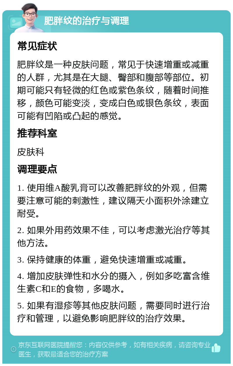 肥胖纹的治疗与调理 常见症状 肥胖纹是一种皮肤问题，常见于快速增重或减重的人群，尤其是在大腿、臀部和腹部等部位。初期可能只有轻微的红色或紫色条纹，随着时间推移，颜色可能变淡，变成白色或银色条纹，表面可能有凹陷或凸起的感觉。 推荐科室 皮肤科 调理要点 1. 使用维A酸乳膏可以改善肥胖纹的外观，但需要注意可能的刺激性，建议隔天小面积外涂建立耐受。 2. 如果外用药效果不佳，可以考虑激光治疗等其他方法。 3. 保持健康的体重，避免快速增重或减重。 4. 增加皮肤弹性和水分的摄入，例如多吃富含维生素C和E的食物，多喝水。 5. 如果有湿疹等其他皮肤问题，需要同时进行治疗和管理，以避免影响肥胖纹的治疗效果。