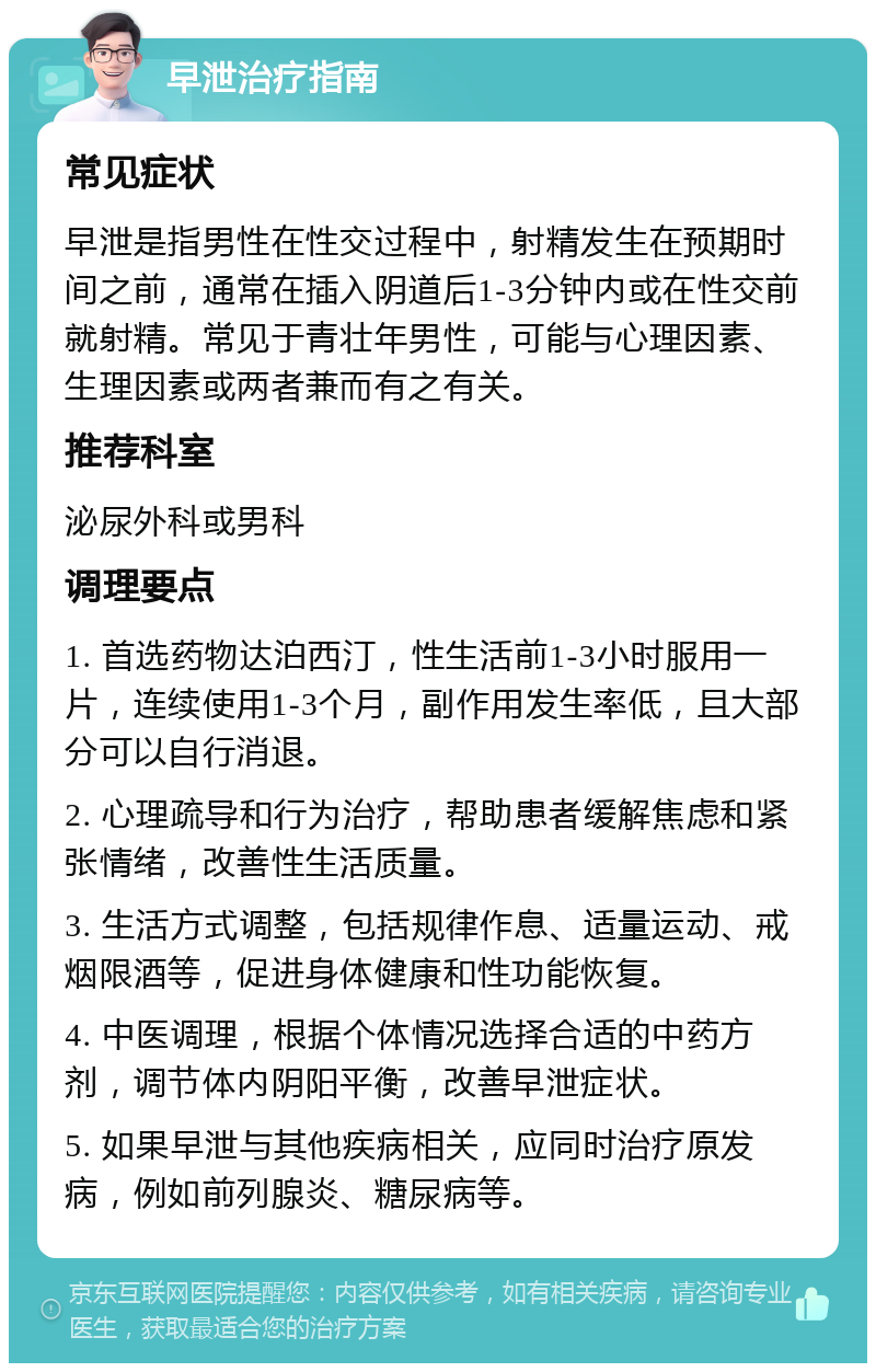 早泄治疗指南 常见症状 早泄是指男性在性交过程中，射精发生在预期时间之前，通常在插入阴道后1-3分钟内或在性交前就射精。常见于青壮年男性，可能与心理因素、生理因素或两者兼而有之有关。 推荐科室 泌尿外科或男科 调理要点 1. 首选药物达泊西汀，性生活前1-3小时服用一片，连续使用1-3个月，副作用发生率低，且大部分可以自行消退。 2. 心理疏导和行为治疗，帮助患者缓解焦虑和紧张情绪，改善性生活质量。 3. 生活方式调整，包括规律作息、适量运动、戒烟限酒等，促进身体健康和性功能恢复。 4. 中医调理，根据个体情况选择合适的中药方剂，调节体内阴阳平衡，改善早泄症状。 5. 如果早泄与其他疾病相关，应同时治疗原发病，例如前列腺炎、糖尿病等。