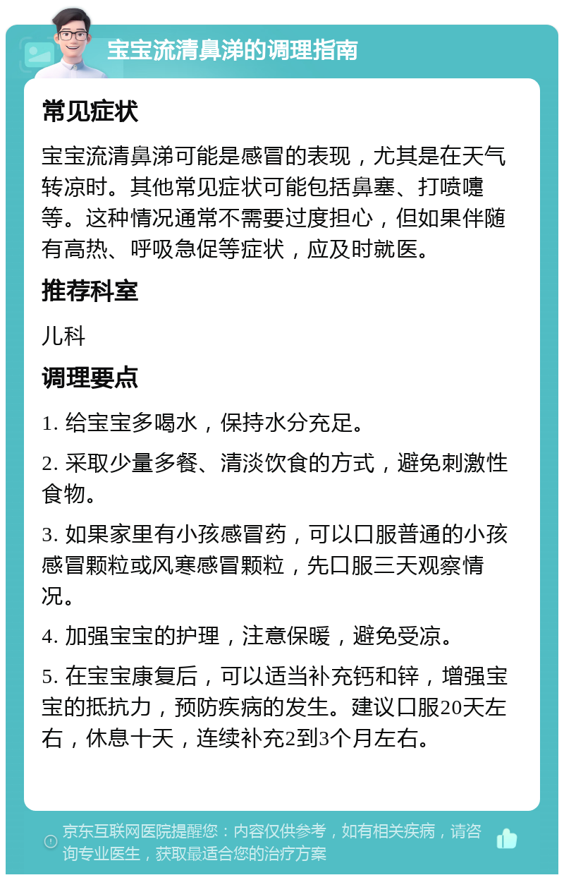 宝宝流清鼻涕的调理指南 常见症状 宝宝流清鼻涕可能是感冒的表现，尤其是在天气转凉时。其他常见症状可能包括鼻塞、打喷嚏等。这种情况通常不需要过度担心，但如果伴随有高热、呼吸急促等症状，应及时就医。 推荐科室 儿科 调理要点 1. 给宝宝多喝水，保持水分充足。 2. 采取少量多餐、清淡饮食的方式，避免刺激性食物。 3. 如果家里有小孩感冒药，可以口服普通的小孩感冒颗粒或风寒感冒颗粒，先口服三天观察情况。 4. 加强宝宝的护理，注意保暖，避免受凉。 5. 在宝宝康复后，可以适当补充钙和锌，增强宝宝的抵抗力，预防疾病的发生。建议口服20天左右，休息十天，连续补充2到3个月左右。