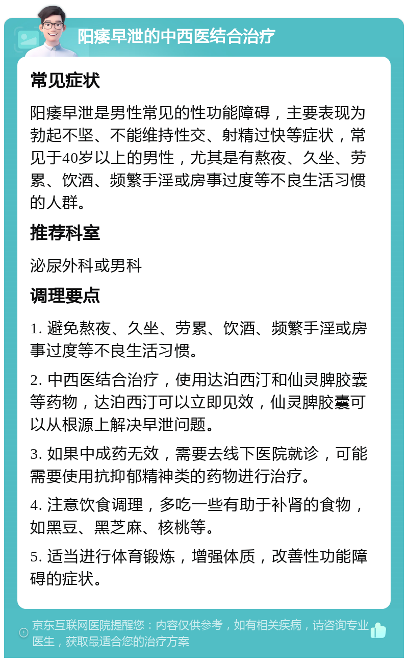 阳痿早泄的中西医结合治疗 常见症状 阳痿早泄是男性常见的性功能障碍，主要表现为勃起不坚、不能维持性交、射精过快等症状，常见于40岁以上的男性，尤其是有熬夜、久坐、劳累、饮酒、频繁手淫或房事过度等不良生活习惯的人群。 推荐科室 泌尿外科或男科 调理要点 1. 避免熬夜、久坐、劳累、饮酒、频繁手淫或房事过度等不良生活习惯。 2. 中西医结合治疗，使用达泊西汀和仙灵脾胶囊等药物，达泊西汀可以立即见效，仙灵脾胶囊可以从根源上解决早泄问题。 3. 如果中成药无效，需要去线下医院就诊，可能需要使用抗抑郁精神类的药物进行治疗。 4. 注意饮食调理，多吃一些有助于补肾的食物，如黑豆、黑芝麻、核桃等。 5. 适当进行体育锻炼，增强体质，改善性功能障碍的症状。