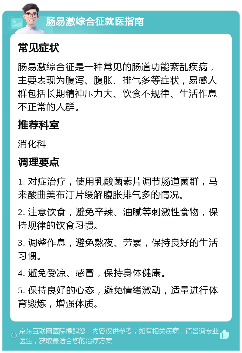 肠易激综合征就医指南 常见症状 肠易激综合征是一种常见的肠道功能紊乱疾病，主要表现为腹泻、腹胀、排气多等症状，易感人群包括长期精神压力大、饮食不规律、生活作息不正常的人群。 推荐科室 消化科 调理要点 1. 对症治疗，使用乳酸菌素片调节肠道菌群，马来酸曲美布汀片缓解腹胀排气多的情况。 2. 注意饮食，避免辛辣、油腻等刺激性食物，保持规律的饮食习惯。 3. 调整作息，避免熬夜、劳累，保持良好的生活习惯。 4. 避免受凉、感冒，保持身体健康。 5. 保持良好的心态，避免情绪激动，适量进行体育锻炼，增强体质。