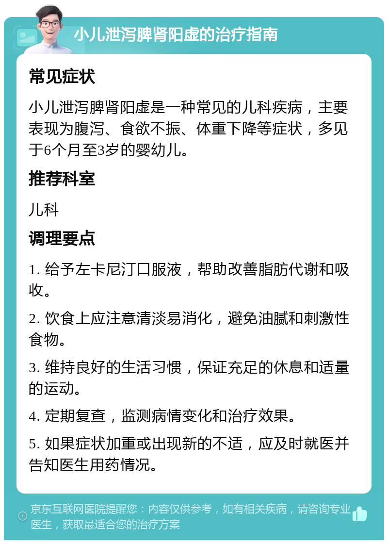 小儿泄泻脾肾阳虚的治疗指南 常见症状 小儿泄泻脾肾阳虚是一种常见的儿科疾病，主要表现为腹泻、食欲不振、体重下降等症状，多见于6个月至3岁的婴幼儿。 推荐科室 儿科 调理要点 1. 给予左卡尼汀口服液，帮助改善脂肪代谢和吸收。 2. 饮食上应注意清淡易消化，避免油腻和刺激性食物。 3. 维持良好的生活习惯，保证充足的休息和适量的运动。 4. 定期复查，监测病情变化和治疗效果。 5. 如果症状加重或出现新的不适，应及时就医并告知医生用药情况。