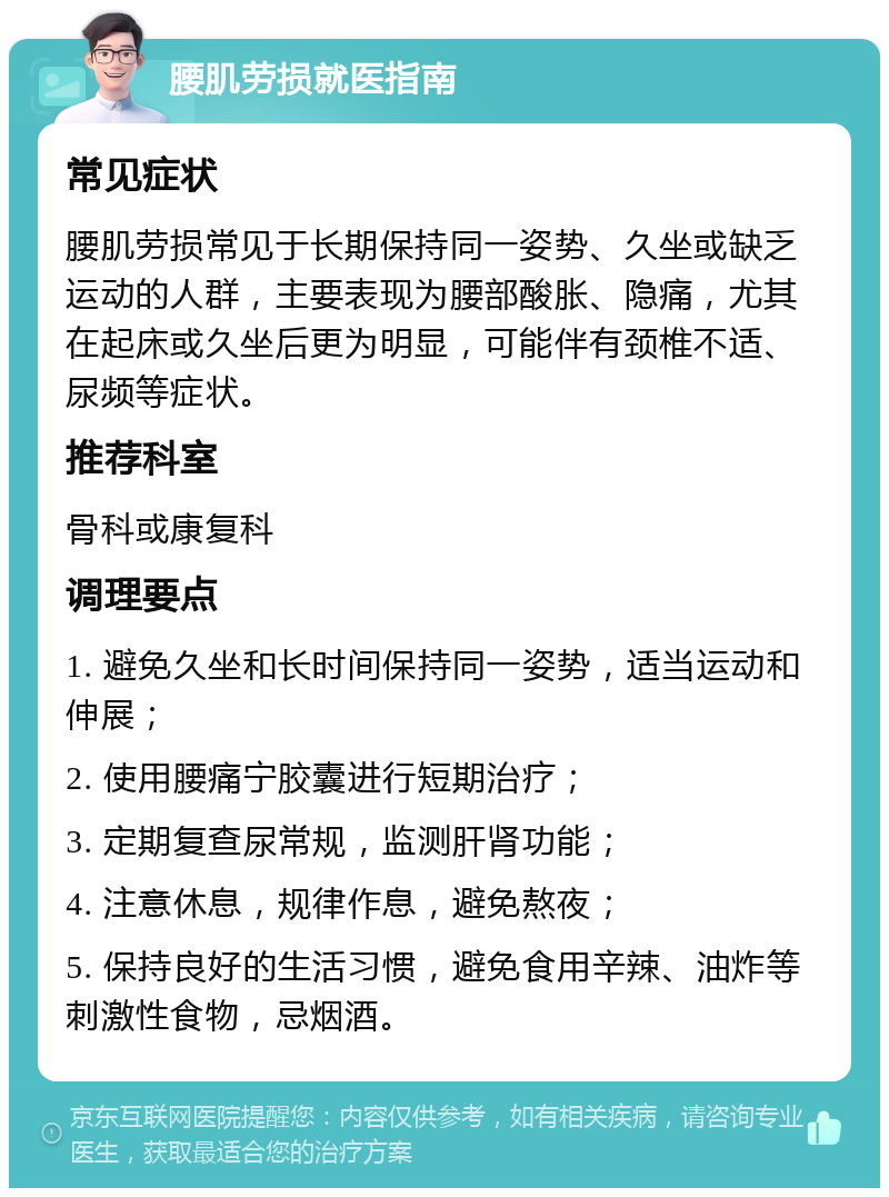 腰肌劳损就医指南 常见症状 腰肌劳损常见于长期保持同一姿势、久坐或缺乏运动的人群，主要表现为腰部酸胀、隐痛，尤其在起床或久坐后更为明显，可能伴有颈椎不适、尿频等症状。 推荐科室 骨科或康复科 调理要点 1. 避免久坐和长时间保持同一姿势，适当运动和伸展； 2. 使用腰痛宁胶囊进行短期治疗； 3. 定期复查尿常规，监测肝肾功能； 4. 注意休息，规律作息，避免熬夜； 5. 保持良好的生活习惯，避免食用辛辣、油炸等刺激性食物，忌烟酒。