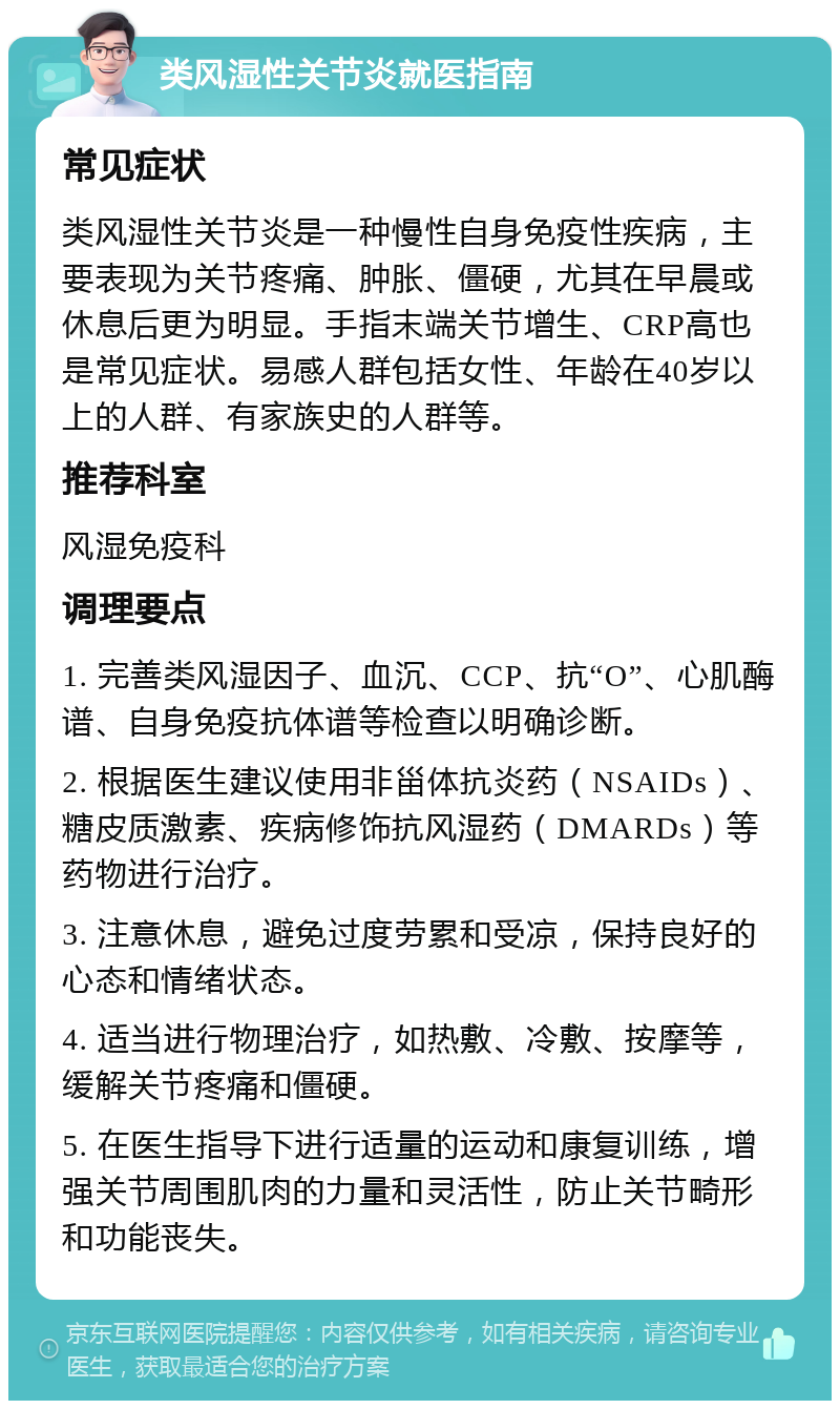 类风湿性关节炎就医指南 常见症状 类风湿性关节炎是一种慢性自身免疫性疾病，主要表现为关节疼痛、肿胀、僵硬，尤其在早晨或休息后更为明显。手指末端关节增生、CRP高也是常见症状。易感人群包括女性、年龄在40岁以上的人群、有家族史的人群等。 推荐科室 风湿免疫科 调理要点 1. 完善类风湿因子、血沉、CCP、抗“O”、心肌酶谱、自身免疫抗体谱等检查以明确诊断。 2. 根据医生建议使用非甾体抗炎药（NSAIDs）、糖皮质激素、疾病修饰抗风湿药（DMARDs）等药物进行治疗。 3. 注意休息，避免过度劳累和受凉，保持良好的心态和情绪状态。 4. 适当进行物理治疗，如热敷、冷敷、按摩等，缓解关节疼痛和僵硬。 5. 在医生指导下进行适量的运动和康复训练，增强关节周围肌肉的力量和灵活性，防止关节畸形和功能丧失。