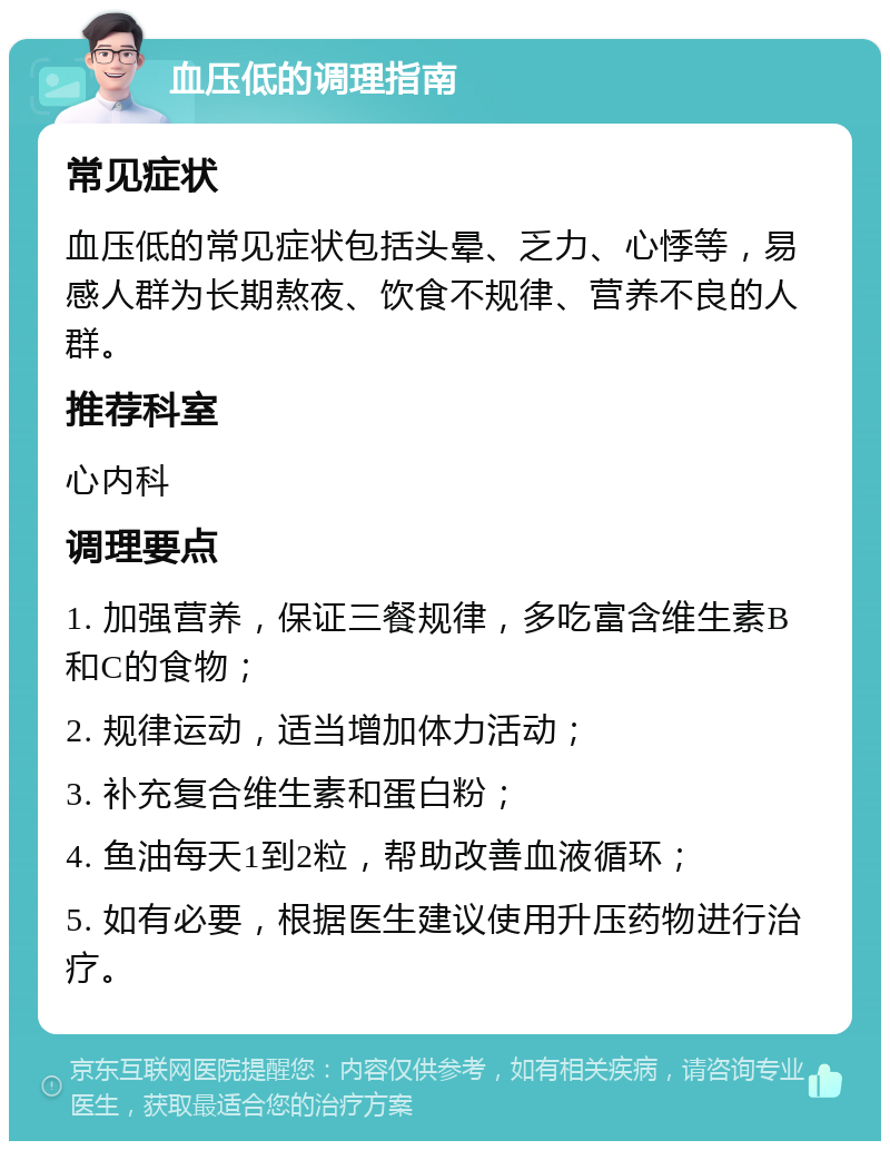 血压低的调理指南 常见症状 血压低的常见症状包括头晕、乏力、心悸等，易感人群为长期熬夜、饮食不规律、营养不良的人群。 推荐科室 心内科 调理要点 1. 加强营养，保证三餐规律，多吃富含维生素B和C的食物； 2. 规律运动，适当增加体力活动； 3. 补充复合维生素和蛋白粉； 4. 鱼油每天1到2粒，帮助改善血液循环； 5. 如有必要，根据医生建议使用升压药物进行治疗。