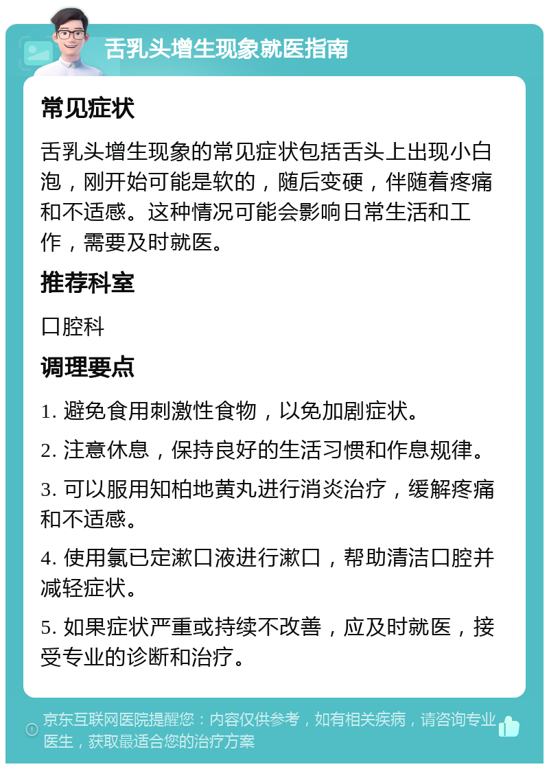 舌乳头增生现象就医指南 常见症状 舌乳头增生现象的常见症状包括舌头上出现小白泡，刚开始可能是软的，随后变硬，伴随着疼痛和不适感。这种情况可能会影响日常生活和工作，需要及时就医。 推荐科室 口腔科 调理要点 1. 避免食用刺激性食物，以免加剧症状。 2. 注意休息，保持良好的生活习惯和作息规律。 3. 可以服用知柏地黄丸进行消炎治疗，缓解疼痛和不适感。 4. 使用氯已定漱口液进行漱口，帮助清洁口腔并减轻症状。 5. 如果症状严重或持续不改善，应及时就医，接受专业的诊断和治疗。