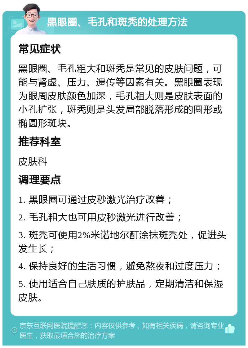 黑眼圈、毛孔和斑秃的处理方法 常见症状 黑眼圈、毛孔粗大和斑秃是常见的皮肤问题，可能与肾虚、压力、遗传等因素有关。黑眼圈表现为眼周皮肤颜色加深，毛孔粗大则是皮肤表面的小孔扩张，斑秃则是头发局部脱落形成的圆形或椭圆形斑块。 推荐科室 皮肤科 调理要点 1. 黑眼圈可通过皮秒激光治疗改善； 2. 毛孔粗大也可用皮秒激光进行改善； 3. 斑秃可使用2%米诺地尔酊涂抹斑秃处，促进头发生长； 4. 保持良好的生活习惯，避免熬夜和过度压力； 5. 使用适合自己肤质的护肤品，定期清洁和保湿皮肤。