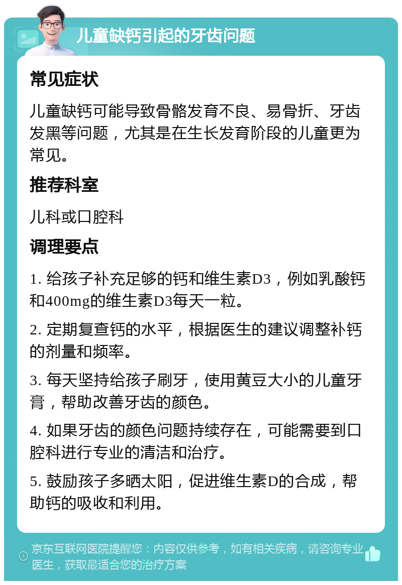 儿童缺钙引起的牙齿问题 常见症状 儿童缺钙可能导致骨骼发育不良、易骨折、牙齿发黑等问题，尤其是在生长发育阶段的儿童更为常见。 推荐科室 儿科或口腔科 调理要点 1. 给孩子补充足够的钙和维生素D3，例如乳酸钙和400mg的维生素D3每天一粒。 2. 定期复查钙的水平，根据医生的建议调整补钙的剂量和频率。 3. 每天坚持给孩子刷牙，使用黄豆大小的儿童牙膏，帮助改善牙齿的颜色。 4. 如果牙齿的颜色问题持续存在，可能需要到口腔科进行专业的清洁和治疗。 5. 鼓励孩子多晒太阳，促进维生素D的合成，帮助钙的吸收和利用。