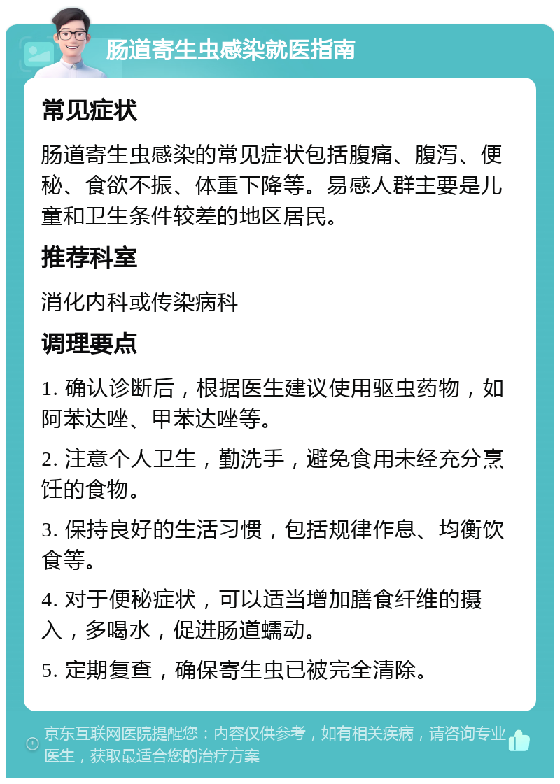 肠道寄生虫感染就医指南 常见症状 肠道寄生虫感染的常见症状包括腹痛、腹泻、便秘、食欲不振、体重下降等。易感人群主要是儿童和卫生条件较差的地区居民。 推荐科室 消化内科或传染病科 调理要点 1. 确认诊断后，根据医生建议使用驱虫药物，如阿苯达唑、甲苯达唑等。 2. 注意个人卫生，勤洗手，避免食用未经充分烹饪的食物。 3. 保持良好的生活习惯，包括规律作息、均衡饮食等。 4. 对于便秘症状，可以适当增加膳食纤维的摄入，多喝水，促进肠道蠕动。 5. 定期复查，确保寄生虫已被完全清除。