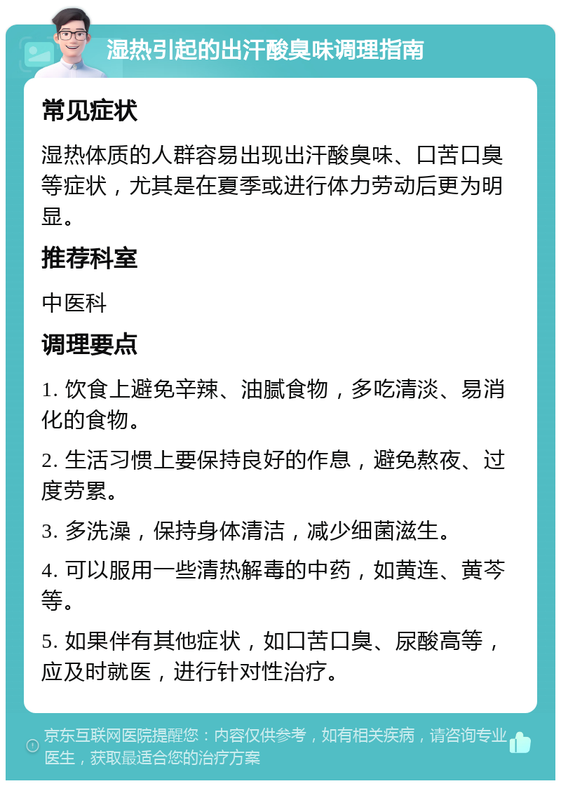 湿热引起的出汗酸臭味调理指南 常见症状 湿热体质的人群容易出现出汗酸臭味、口苦口臭等症状，尤其是在夏季或进行体力劳动后更为明显。 推荐科室 中医科 调理要点 1. 饮食上避免辛辣、油腻食物，多吃清淡、易消化的食物。 2. 生活习惯上要保持良好的作息，避免熬夜、过度劳累。 3. 多洗澡，保持身体清洁，减少细菌滋生。 4. 可以服用一些清热解毒的中药，如黄连、黄芩等。 5. 如果伴有其他症状，如口苦口臭、尿酸高等，应及时就医，进行针对性治疗。