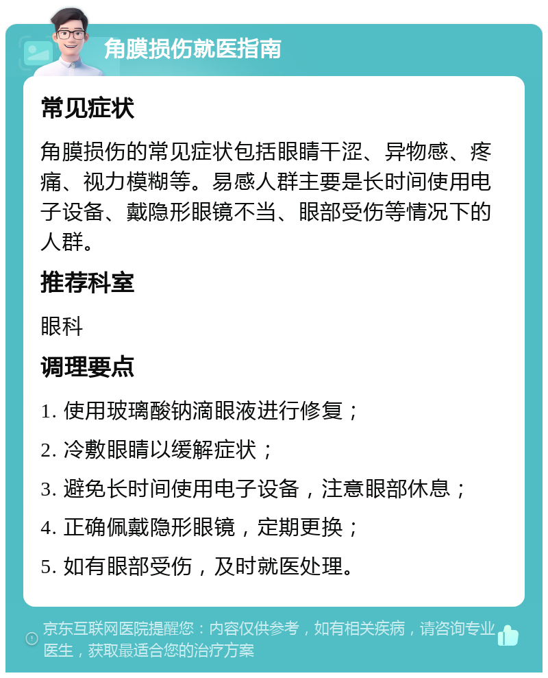 角膜损伤就医指南 常见症状 角膜损伤的常见症状包括眼睛干涩、异物感、疼痛、视力模糊等。易感人群主要是长时间使用电子设备、戴隐形眼镜不当、眼部受伤等情况下的人群。 推荐科室 眼科 调理要点 1. 使用玻璃酸钠滴眼液进行修复； 2. 冷敷眼睛以缓解症状； 3. 避免长时间使用电子设备，注意眼部休息； 4. 正确佩戴隐形眼镜，定期更换； 5. 如有眼部受伤，及时就医处理。