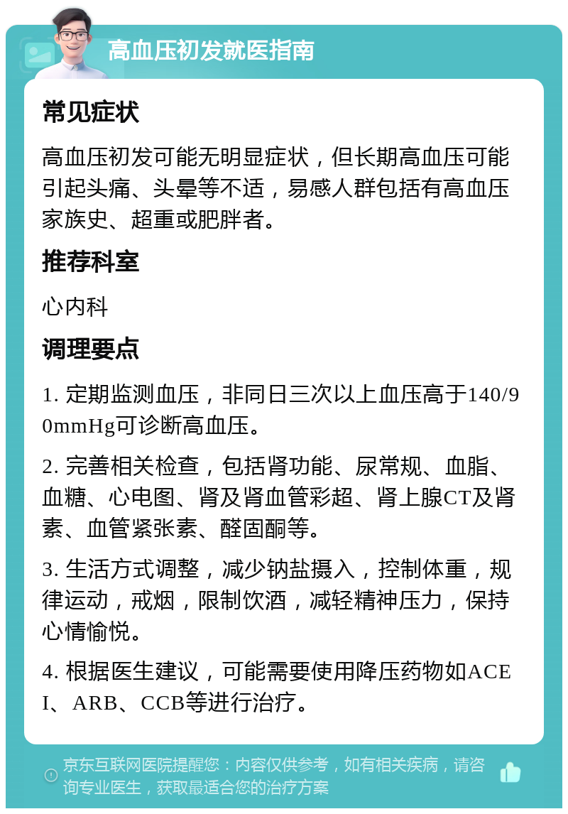 高血压初发就医指南 常见症状 高血压初发可能无明显症状，但长期高血压可能引起头痛、头晕等不适，易感人群包括有高血压家族史、超重或肥胖者。 推荐科室 心内科 调理要点 1. 定期监测血压，非同日三次以上血压高于140/90mmHg可诊断高血压。 2. 完善相关检查，包括肾功能、尿常规、血脂、血糖、心电图、肾及肾血管彩超、肾上腺CT及肾素、血管紧张素、醛固酮等。 3. 生活方式调整，减少钠盐摄入，控制体重，规律运动，戒烟，限制饮酒，减轻精神压力，保持心情愉悦。 4. 根据医生建议，可能需要使用降压药物如ACEI、ARB、CCB等进行治疗。