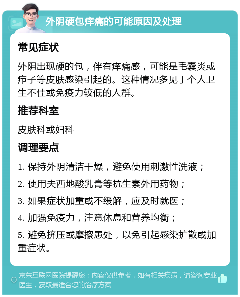 外阴硬包痒痛的可能原因及处理 常见症状 外阴出现硬的包，伴有痒痛感，可能是毛囊炎或疖子等皮肤感染引起的。这种情况多见于个人卫生不佳或免疫力较低的人群。 推荐科室 皮肤科或妇科 调理要点 1. 保持外阴清洁干燥，避免使用刺激性洗液； 2. 使用夫西地酸乳膏等抗生素外用药物； 3. 如果症状加重或不缓解，应及时就医； 4. 加强免疫力，注意休息和营养均衡； 5. 避免挤压或摩擦患处，以免引起感染扩散或加重症状。