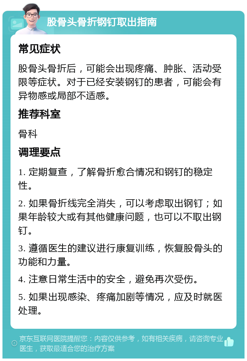 股骨头骨折钢钉取出指南 常见症状 股骨头骨折后，可能会出现疼痛、肿胀、活动受限等症状。对于已经安装钢钉的患者，可能会有异物感或局部不适感。 推荐科室 骨科 调理要点 1. 定期复查，了解骨折愈合情况和钢钉的稳定性。 2. 如果骨折线完全消失，可以考虑取出钢钉；如果年龄较大或有其他健康问题，也可以不取出钢钉。 3. 遵循医生的建议进行康复训练，恢复股骨头的功能和力量。 4. 注意日常生活中的安全，避免再次受伤。 5. 如果出现感染、疼痛加剧等情况，应及时就医处理。