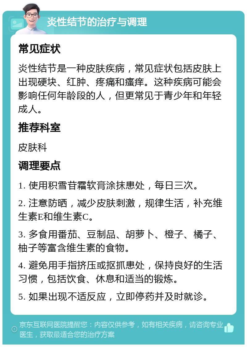 炎性结节的治疗与调理 常见症状 炎性结节是一种皮肤疾病，常见症状包括皮肤上出现硬块、红肿、疼痛和瘙痒。这种疾病可能会影响任何年龄段的人，但更常见于青少年和年轻成人。 推荐科室 皮肤科 调理要点 1. 使用积雪苷霜软膏涂抹患处，每日三次。 2. 注意防晒，减少皮肤刺激，规律生活，补充维生素E和维生素C。 3. 多食用番茄、豆制品、胡萝卜、橙子、橘子、柚子等富含维生素的食物。 4. 避免用手指挤压或抠抓患处，保持良好的生活习惯，包括饮食、休息和适当的锻炼。 5. 如果出现不适反应，立即停药并及时就诊。