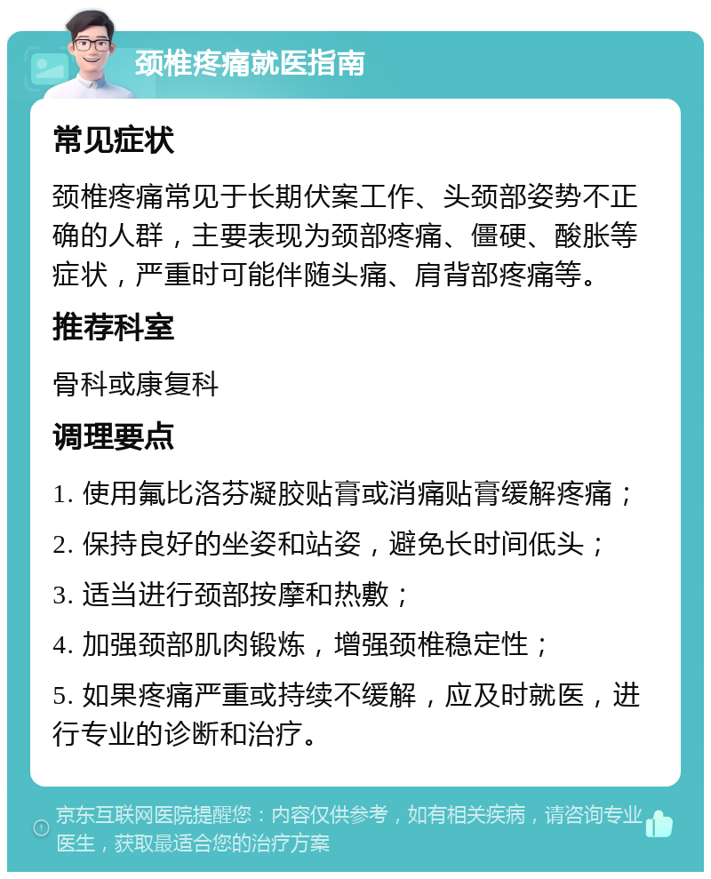 颈椎疼痛就医指南 常见症状 颈椎疼痛常见于长期伏案工作、头颈部姿势不正确的人群，主要表现为颈部疼痛、僵硬、酸胀等症状，严重时可能伴随头痛、肩背部疼痛等。 推荐科室 骨科或康复科 调理要点 1. 使用氟比洛芬凝胶贴膏或消痛贴膏缓解疼痛； 2. 保持良好的坐姿和站姿，避免长时间低头； 3. 适当进行颈部按摩和热敷； 4. 加强颈部肌肉锻炼，增强颈椎稳定性； 5. 如果疼痛严重或持续不缓解，应及时就医，进行专业的诊断和治疗。