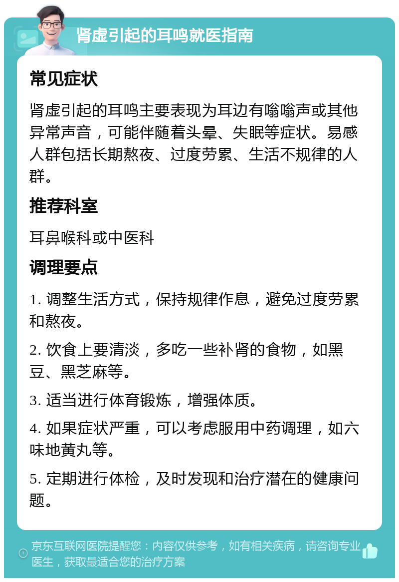 肾虚引起的耳鸣就医指南 常见症状 肾虚引起的耳鸣主要表现为耳边有嗡嗡声或其他异常声音，可能伴随着头晕、失眠等症状。易感人群包括长期熬夜、过度劳累、生活不规律的人群。 推荐科室 耳鼻喉科或中医科 调理要点 1. 调整生活方式，保持规律作息，避免过度劳累和熬夜。 2. 饮食上要清淡，多吃一些补肾的食物，如黑豆、黑芝麻等。 3. 适当进行体育锻炼，增强体质。 4. 如果症状严重，可以考虑服用中药调理，如六味地黄丸等。 5. 定期进行体检，及时发现和治疗潜在的健康问题。