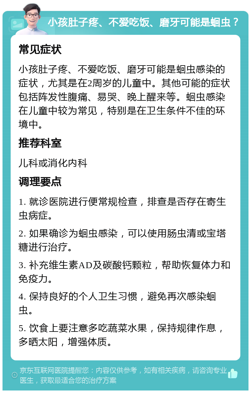 小孩肚子疼、不爱吃饭、磨牙可能是蛔虫？ 常见症状 小孩肚子疼、不爱吃饭、磨牙可能是蛔虫感染的症状，尤其是在2周岁的儿童中。其他可能的症状包括阵发性腹痛、易哭、晚上醒来等。蛔虫感染在儿童中较为常见，特别是在卫生条件不佳的环境中。 推荐科室 儿科或消化内科 调理要点 1. 就诊医院进行便常规检查，排查是否存在寄生虫病症。 2. 如果确诊为蛔虫感染，可以使用肠虫清或宝塔糖进行治疗。 3. 补充维生素AD及碳酸钙颗粒，帮助恢复体力和免疫力。 4. 保持良好的个人卫生习惯，避免再次感染蛔虫。 5. 饮食上要注意多吃蔬菜水果，保持规律作息，多晒太阳，增强体质。