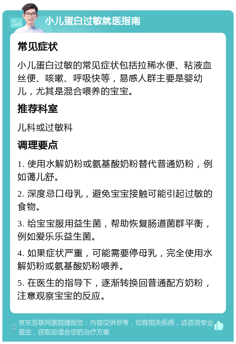 小儿蛋白过敏就医指南 常见症状 小儿蛋白过敏的常见症状包括拉稀水便、粘液血丝便、咳嗽、呼吸快等，易感人群主要是婴幼儿，尤其是混合喂养的宝宝。 推荐科室 儿科或过敏科 调理要点 1. 使用水解奶粉或氨基酸奶粉替代普通奶粉，例如蔼儿舒。 2. 深度忌口母乳，避免宝宝接触可能引起过敏的食物。 3. 给宝宝服用益生菌，帮助恢复肠道菌群平衡，例如爱乐乐益生菌。 4. 如果症状严重，可能需要停母乳，完全使用水解奶粉或氨基酸奶粉喂养。 5. 在医生的指导下，逐渐转换回普通配方奶粉，注意观察宝宝的反应。