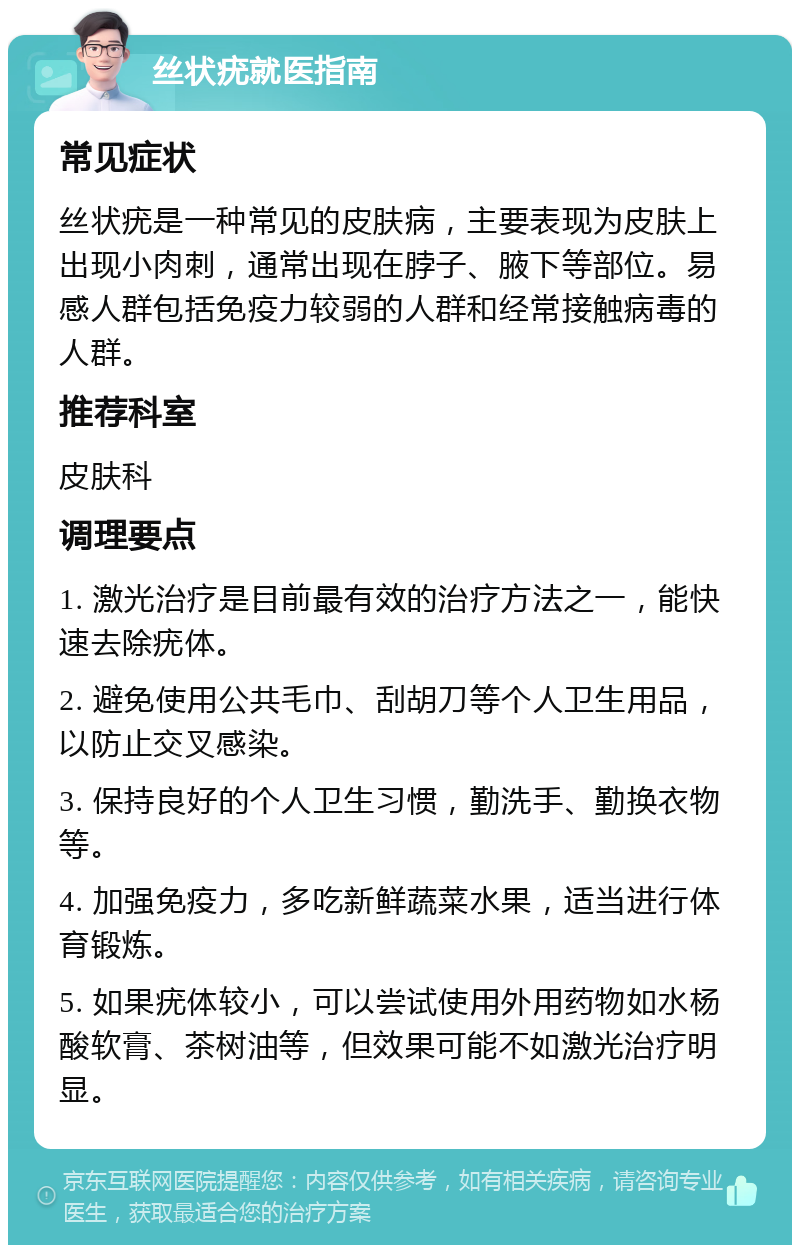 丝状疣就医指南 常见症状 丝状疣是一种常见的皮肤病，主要表现为皮肤上出现小肉刺，通常出现在脖子、腋下等部位。易感人群包括免疫力较弱的人群和经常接触病毒的人群。 推荐科室 皮肤科 调理要点 1. 激光治疗是目前最有效的治疗方法之一，能快速去除疣体。 2. 避免使用公共毛巾、刮胡刀等个人卫生用品，以防止交叉感染。 3. 保持良好的个人卫生习惯，勤洗手、勤换衣物等。 4. 加强免疫力，多吃新鲜蔬菜水果，适当进行体育锻炼。 5. 如果疣体较小，可以尝试使用外用药物如水杨酸软膏、茶树油等，但效果可能不如激光治疗明显。