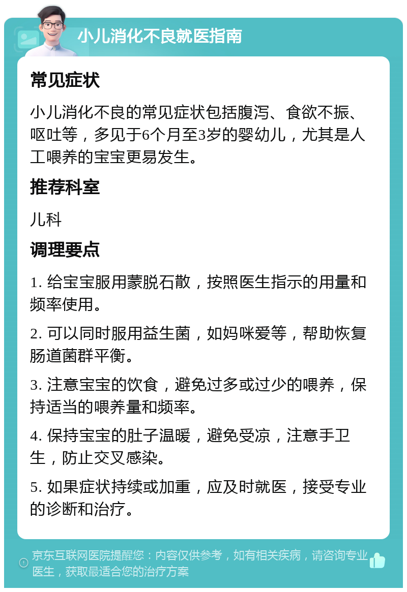 小儿消化不良就医指南 常见症状 小儿消化不良的常见症状包括腹泻、食欲不振、呕吐等，多见于6个月至3岁的婴幼儿，尤其是人工喂养的宝宝更易发生。 推荐科室 儿科 调理要点 1. 给宝宝服用蒙脱石散，按照医生指示的用量和频率使用。 2. 可以同时服用益生菌，如妈咪爱等，帮助恢复肠道菌群平衡。 3. 注意宝宝的饮食，避免过多或过少的喂养，保持适当的喂养量和频率。 4. 保持宝宝的肚子温暖，避免受凉，注意手卫生，防止交叉感染。 5. 如果症状持续或加重，应及时就医，接受专业的诊断和治疗。