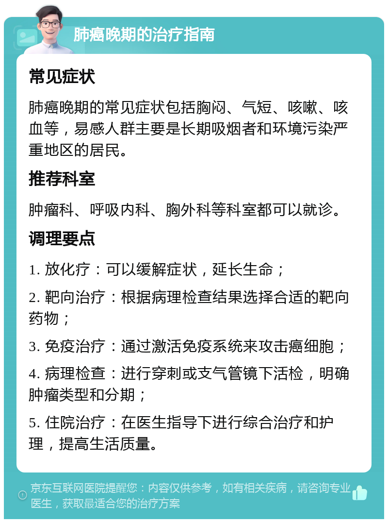 肺癌晚期的治疗指南 常见症状 肺癌晚期的常见症状包括胸闷、气短、咳嗽、咳血等，易感人群主要是长期吸烟者和环境污染严重地区的居民。 推荐科室 肿瘤科、呼吸内科、胸外科等科室都可以就诊。 调理要点 1. 放化疗：可以缓解症状，延长生命； 2. 靶向治疗：根据病理检查结果选择合适的靶向药物； 3. 免疫治疗：通过激活免疫系统来攻击癌细胞； 4. 病理检查：进行穿刺或支气管镜下活检，明确肿瘤类型和分期； 5. 住院治疗：在医生指导下进行综合治疗和护理，提高生活质量。