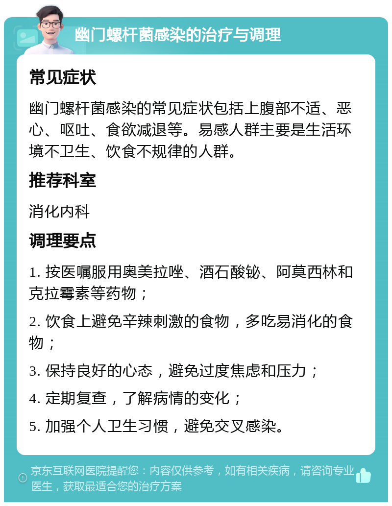 幽门螺杆菌感染的治疗与调理 常见症状 幽门螺杆菌感染的常见症状包括上腹部不适、恶心、呕吐、食欲减退等。易感人群主要是生活环境不卫生、饮食不规律的人群。 推荐科室 消化内科 调理要点 1. 按医嘱服用奥美拉唑、酒石酸铋、阿莫西林和克拉霉素等药物； 2. 饮食上避免辛辣刺激的食物，多吃易消化的食物； 3. 保持良好的心态，避免过度焦虑和压力； 4. 定期复查，了解病情的变化； 5. 加强个人卫生习惯，避免交叉感染。