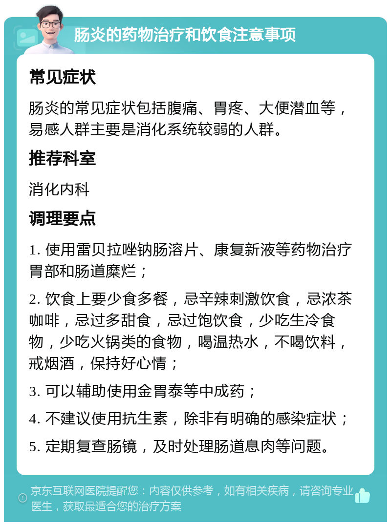 肠炎的药物治疗和饮食注意事项 常见症状 肠炎的常见症状包括腹痛、胃疼、大便潜血等，易感人群主要是消化系统较弱的人群。 推荐科室 消化内科 调理要点 1. 使用雷贝拉唑钠肠溶片、康复新液等药物治疗胃部和肠道糜烂； 2. 饮食上要少食多餐，忌辛辣刺激饮食，忌浓茶咖啡，忌过多甜食，忌过饱饮食，少吃生冷食物，少吃火锅类的食物，喝温热水，不喝饮料，戒烟酒，保持好心情； 3. 可以辅助使用金胃泰等中成药； 4. 不建议使用抗生素，除非有明确的感染症状； 5. 定期复查肠镜，及时处理肠道息肉等问题。