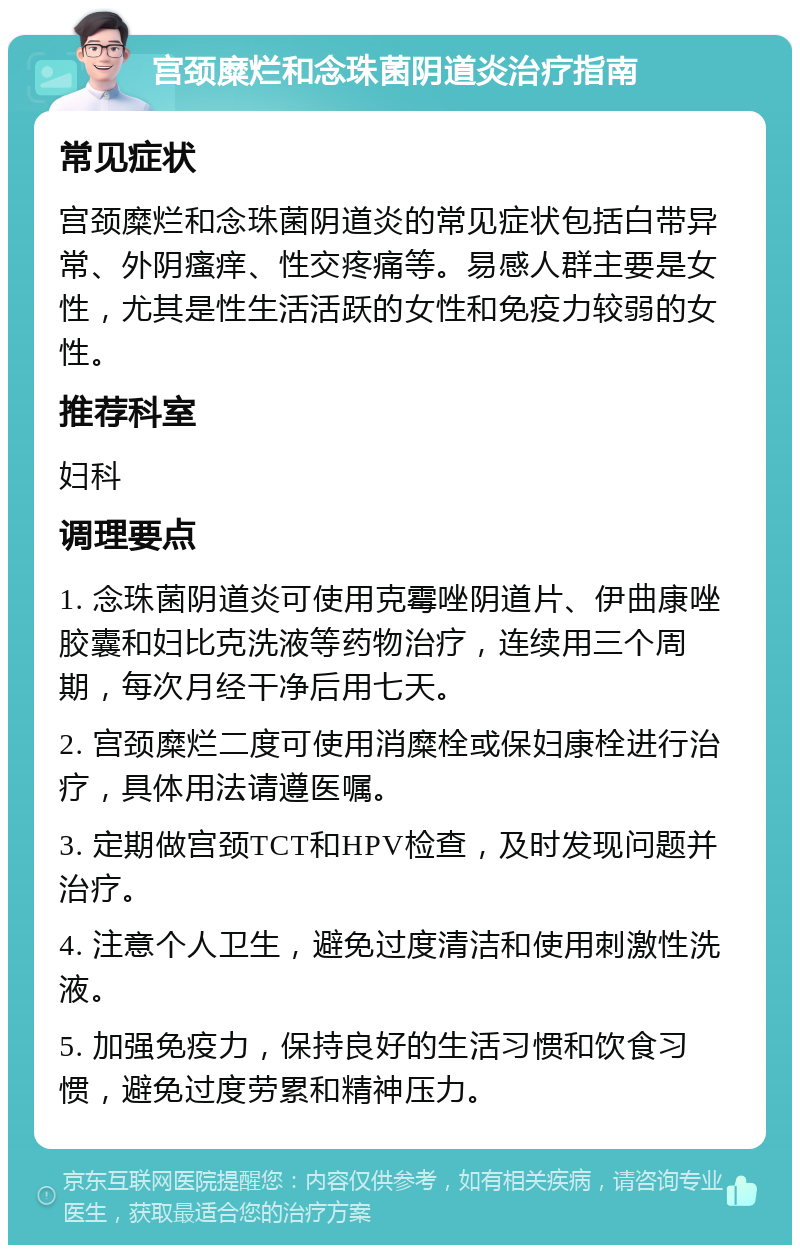 宫颈糜烂和念珠菌阴道炎治疗指南 常见症状 宫颈糜烂和念珠菌阴道炎的常见症状包括白带异常、外阴瘙痒、性交疼痛等。易感人群主要是女性，尤其是性生活活跃的女性和免疫力较弱的女性。 推荐科室 妇科 调理要点 1. 念珠菌阴道炎可使用克霉唑阴道片、伊曲康唑胶囊和妇比克洗液等药物治疗，连续用三个周期，每次月经干净后用七天。 2. 宫颈糜烂二度可使用消糜栓或保妇康栓进行治疗，具体用法请遵医嘱。 3. 定期做宫颈TCT和HPV检查，及时发现问题并治疗。 4. 注意个人卫生，避免过度清洁和使用刺激性洗液。 5. 加强免疫力，保持良好的生活习惯和饮食习惯，避免过度劳累和精神压力。