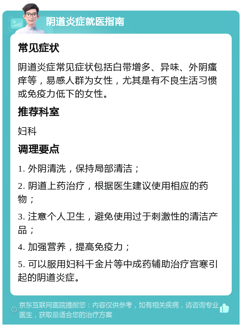 阴道炎症就医指南 常见症状 阴道炎症常见症状包括白带增多、异味、外阴瘙痒等，易感人群为女性，尤其是有不良生活习惯或免疫力低下的女性。 推荐科室 妇科 调理要点 1. 外阴清洗，保持局部清洁； 2. 阴道上药治疗，根据医生建议使用相应的药物； 3. 注意个人卫生，避免使用过于刺激性的清洁产品； 4. 加强营养，提高免疫力； 5. 可以服用妇科千金片等中成药辅助治疗宫寒引起的阴道炎症。