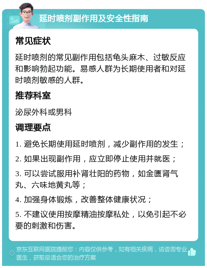 延时喷剂副作用及安全性指南 常见症状 延时喷剂的常见副作用包括龟头麻木、过敏反应和影响勃起功能。易感人群为长期使用者和对延时喷剂敏感的人群。 推荐科室 泌尿外科或男科 调理要点 1. 避免长期使用延时喷剂，减少副作用的发生； 2. 如果出现副作用，应立即停止使用并就医； 3. 可以尝试服用补肾壮阳的药物，如金匮肾气丸、六味地黄丸等； 4. 加强身体锻炼，改善整体健康状况； 5. 不建议使用按摩精油按摩私处，以免引起不必要的刺激和伤害。