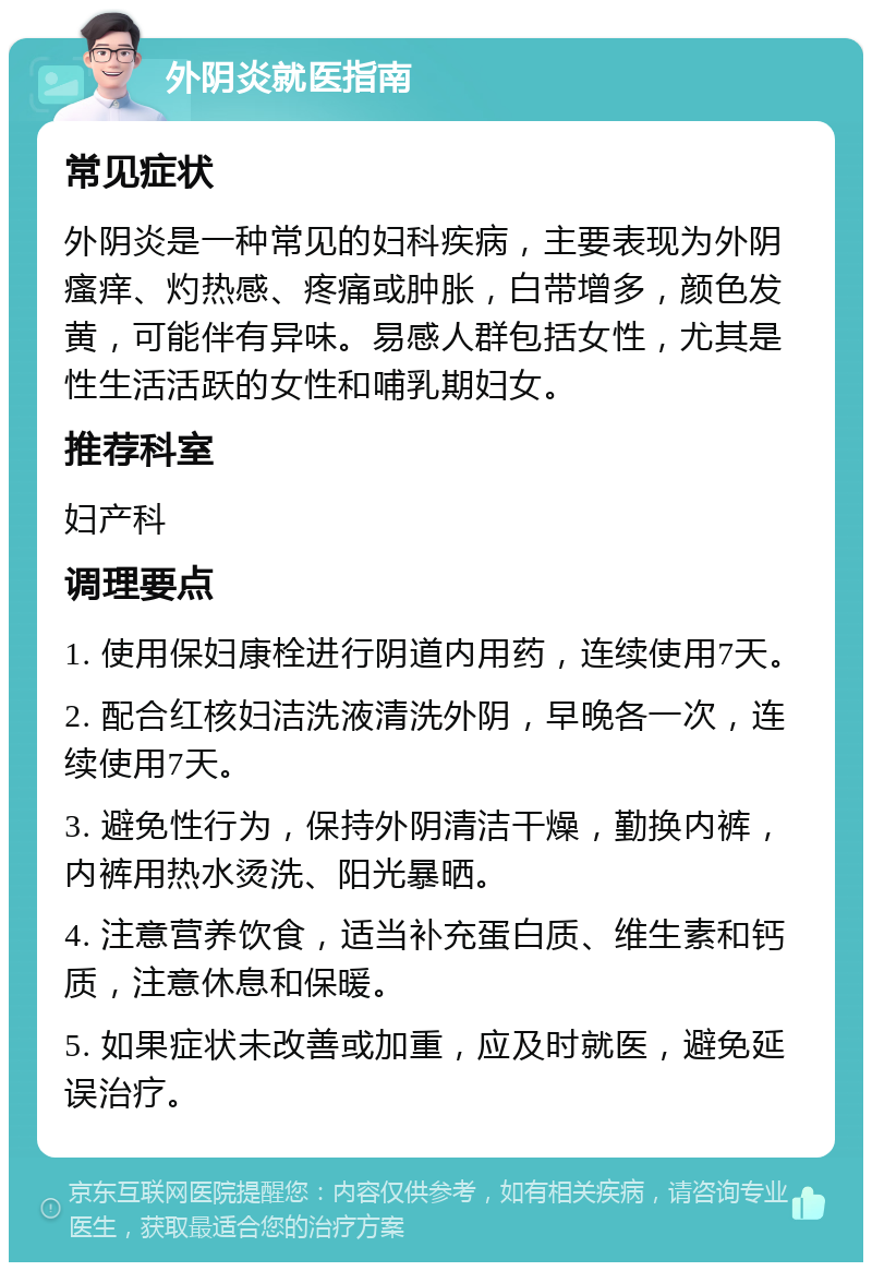 外阴炎就医指南 常见症状 外阴炎是一种常见的妇科疾病，主要表现为外阴瘙痒、灼热感、疼痛或肿胀，白带增多，颜色发黄，可能伴有异味。易感人群包括女性，尤其是性生活活跃的女性和哺乳期妇女。 推荐科室 妇产科 调理要点 1. 使用保妇康栓进行阴道内用药，连续使用7天。 2. 配合红核妇洁洗液清洗外阴，早晚各一次，连续使用7天。 3. 避免性行为，保持外阴清洁干燥，勤换内裤，内裤用热水烫洗、阳光暴晒。 4. 注意营养饮食，适当补充蛋白质、维生素和钙质，注意休息和保暖。 5. 如果症状未改善或加重，应及时就医，避免延误治疗。