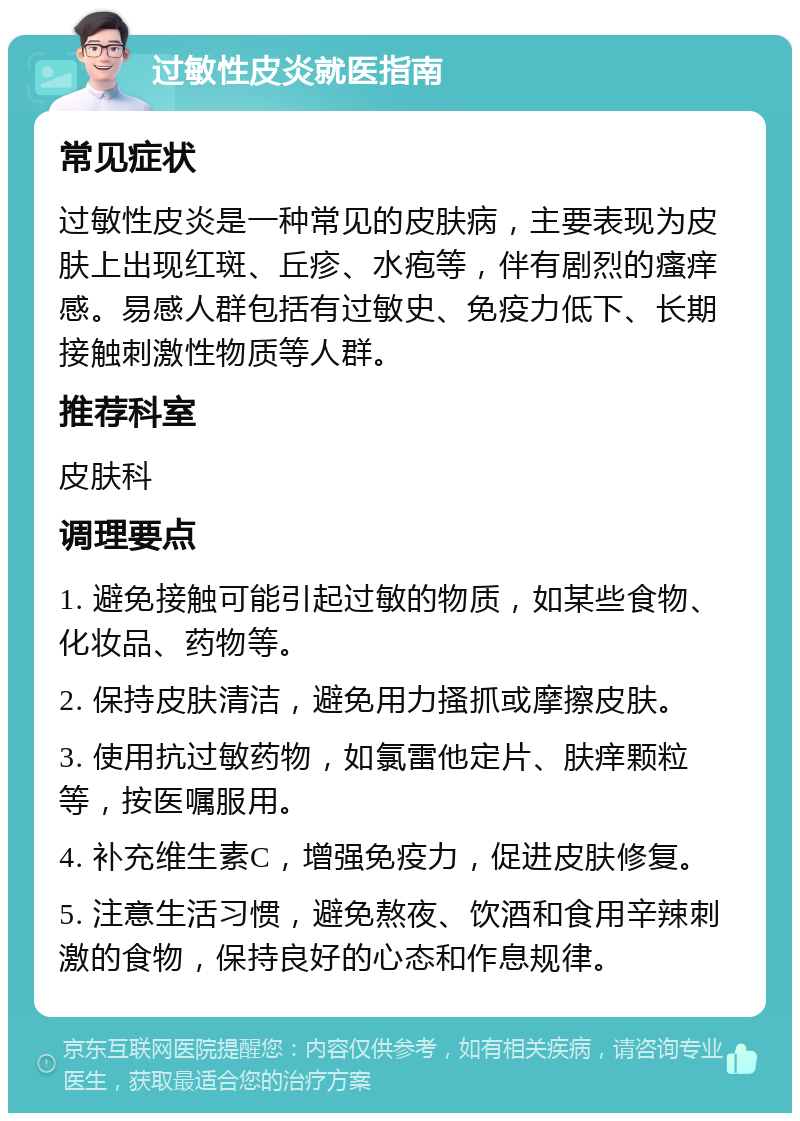 过敏性皮炎就医指南 常见症状 过敏性皮炎是一种常见的皮肤病，主要表现为皮肤上出现红斑、丘疹、水疱等，伴有剧烈的瘙痒感。易感人群包括有过敏史、免疫力低下、长期接触刺激性物质等人群。 推荐科室 皮肤科 调理要点 1. 避免接触可能引起过敏的物质，如某些食物、化妆品、药物等。 2. 保持皮肤清洁，避免用力搔抓或摩擦皮肤。 3. 使用抗过敏药物，如氯雷他定片、肤痒颗粒等，按医嘱服用。 4. 补充维生素C，增强免疫力，促进皮肤修复。 5. 注意生活习惯，避免熬夜、饮酒和食用辛辣刺激的食物，保持良好的心态和作息规律。