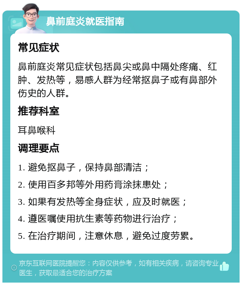 鼻前庭炎就医指南 常见症状 鼻前庭炎常见症状包括鼻尖或鼻中隔处疼痛、红肿、发热等，易感人群为经常抠鼻子或有鼻部外伤史的人群。 推荐科室 耳鼻喉科 调理要点 1. 避免抠鼻子，保持鼻部清洁； 2. 使用百多邦等外用药膏涂抹患处； 3. 如果有发热等全身症状，应及时就医； 4. 遵医嘱使用抗生素等药物进行治疗； 5. 在治疗期间，注意休息，避免过度劳累。