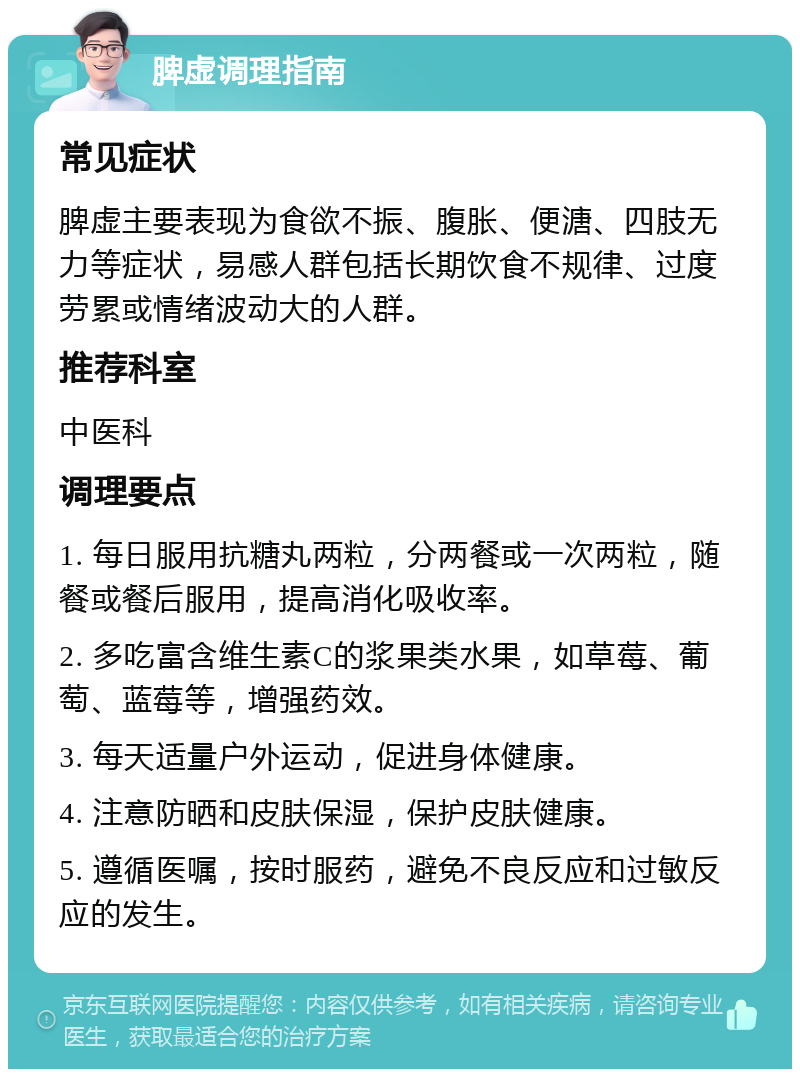 脾虚调理指南 常见症状 脾虚主要表现为食欲不振、腹胀、便溏、四肢无力等症状，易感人群包括长期饮食不规律、过度劳累或情绪波动大的人群。 推荐科室 中医科 调理要点 1. 每日服用抗糖丸两粒，分两餐或一次两粒，随餐或餐后服用，提高消化吸收率。 2. 多吃富含维生素C的浆果类水果，如草莓、葡萄、蓝莓等，增强药效。 3. 每天适量户外运动，促进身体健康。 4. 注意防晒和皮肤保湿，保护皮肤健康。 5. 遵循医嘱，按时服药，避免不良反应和过敏反应的发生。