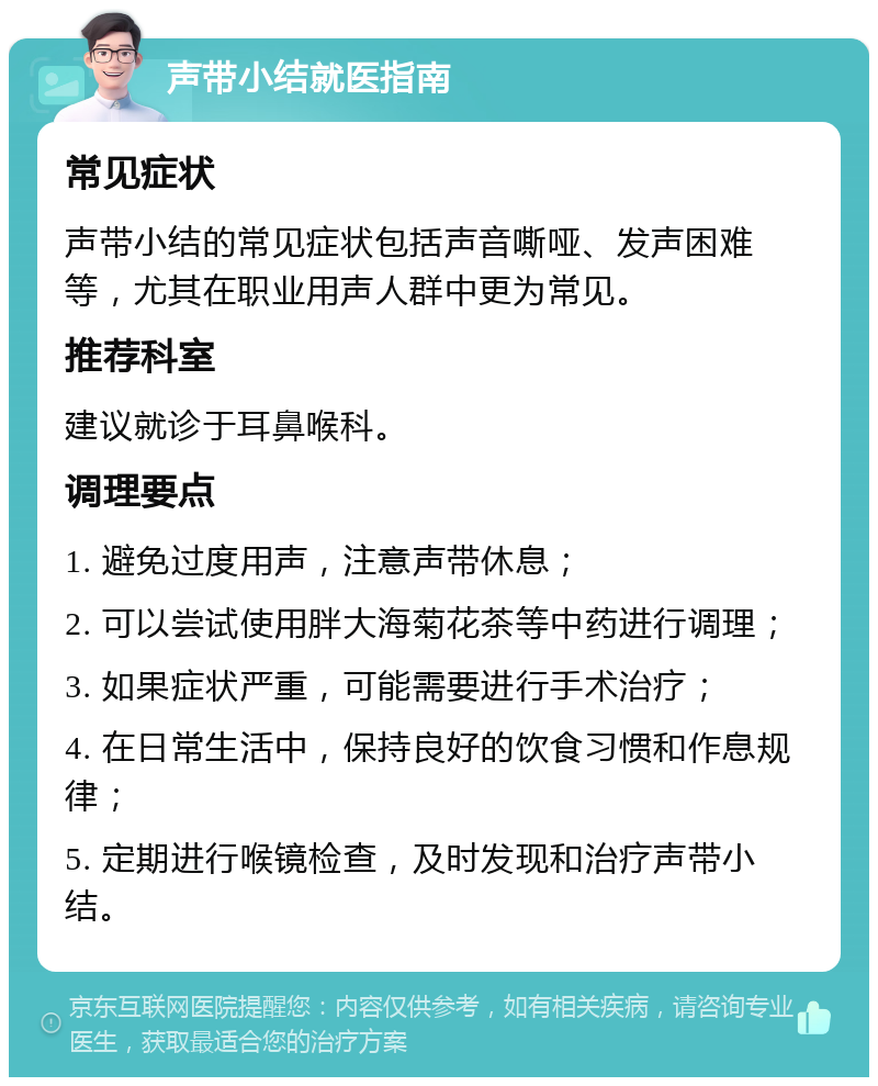 声带小结就医指南 常见症状 声带小结的常见症状包括声音嘶哑、发声困难等，尤其在职业用声人群中更为常见。 推荐科室 建议就诊于耳鼻喉科。 调理要点 1. 避免过度用声，注意声带休息； 2. 可以尝试使用胖大海菊花茶等中药进行调理； 3. 如果症状严重，可能需要进行手术治疗； 4. 在日常生活中，保持良好的饮食习惯和作息规律； 5. 定期进行喉镜检查，及时发现和治疗声带小结。