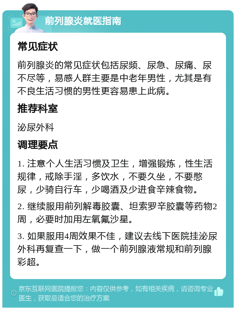 前列腺炎就医指南 常见症状 前列腺炎的常见症状包括尿频、尿急、尿痛、尿不尽等，易感人群主要是中老年男性，尤其是有不良生活习惯的男性更容易患上此病。 推荐科室 泌尿外科 调理要点 1. 注意个人生活习惯及卫生，增强锻炼，性生活规律，戒除手淫，多饮水，不要久坐，不要憋尿，少骑自行车，少喝酒及少进食辛辣食物。 2. 继续服用前列解毒胶囊、坦索罗辛胶囊等药物2周，必要时加用左氧氟沙星。 3. 如果服用4周效果不佳，建议去线下医院挂泌尿外科再复查一下，做一个前列腺液常规和前列腺彩超。