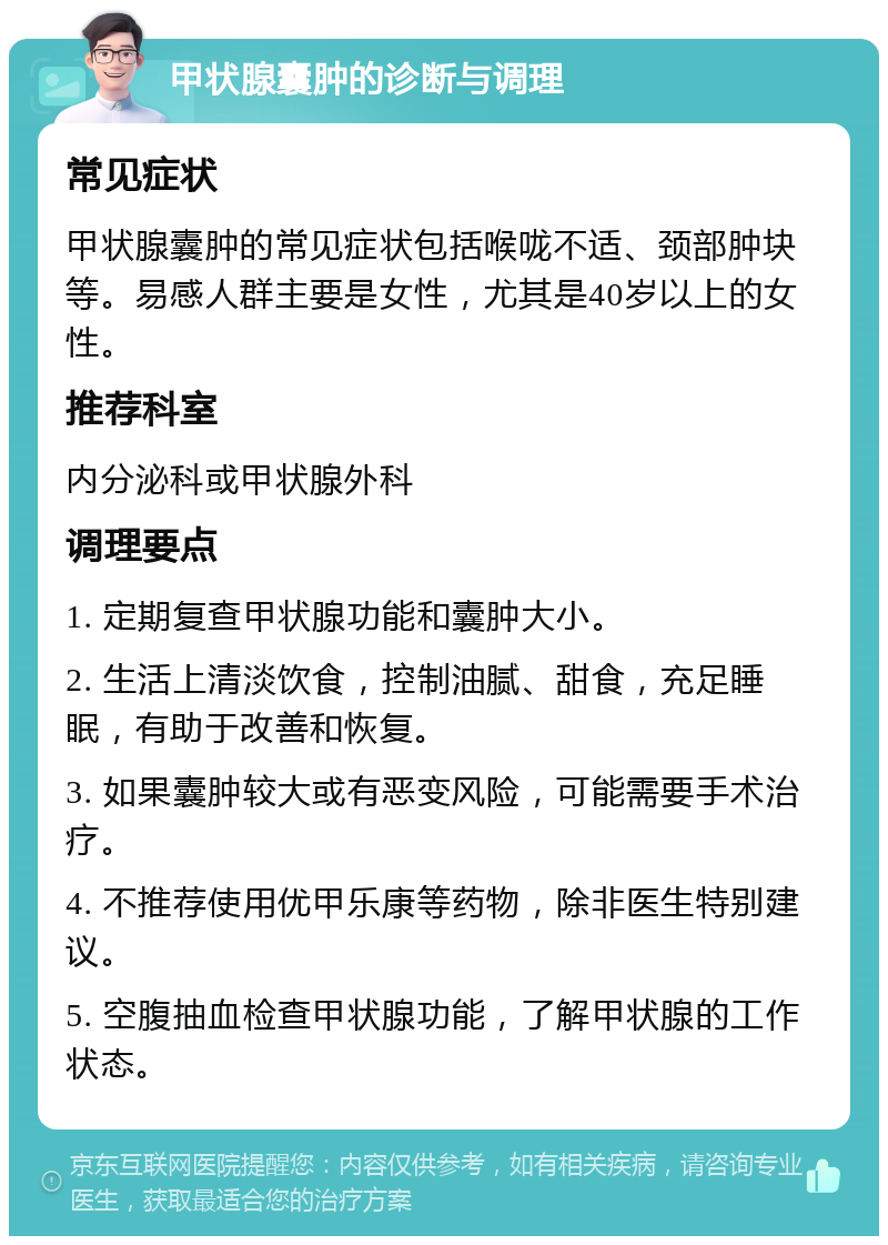 甲状腺囊肿的诊断与调理 常见症状 甲状腺囊肿的常见症状包括喉咙不适、颈部肿块等。易感人群主要是女性，尤其是40岁以上的女性。 推荐科室 内分泌科或甲状腺外科 调理要点 1. 定期复查甲状腺功能和囊肿大小。 2. 生活上清淡饮食，控制油腻、甜食，充足睡眠，有助于改善和恢复。 3. 如果囊肿较大或有恶变风险，可能需要手术治疗。 4. 不推荐使用优甲乐康等药物，除非医生特别建议。 5. 空腹抽血检查甲状腺功能，了解甲状腺的工作状态。